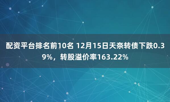 配资平台排名前10名 12月15日天奈转债下跌0.39%，转股溢价率163.22%
