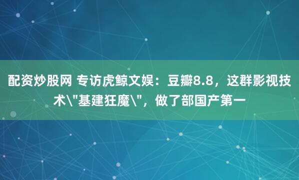配资炒股网 专访虎鲸文娱：豆瓣8.8，这群影视技术＂基建狂魔＂，做了部国产第一