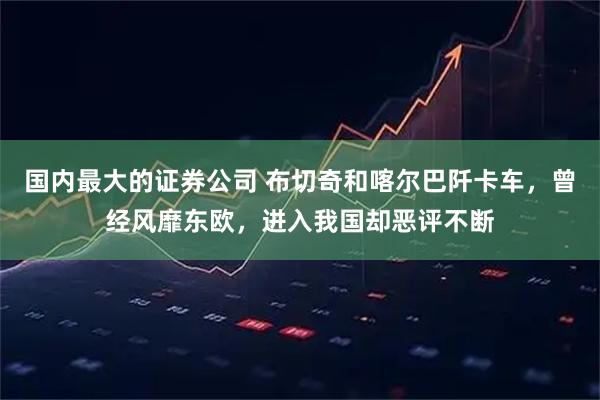 国内最大的证券公司 布切奇和喀尔巴阡卡车，曾经风靡东欧，进入我国却恶评不断