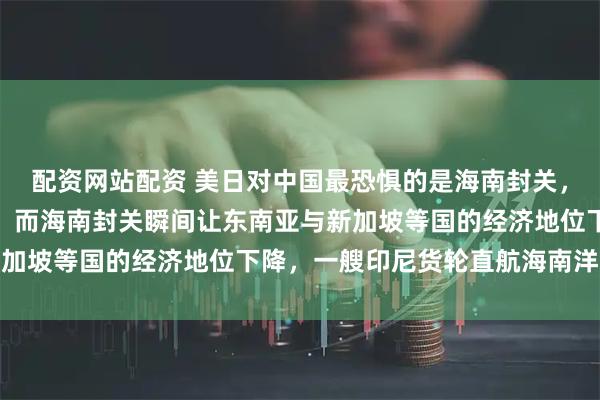 配资网站配资 美日对中国最恐惧的是海南封关，这是中国的开放性实验，而海南封关瞬间让东南亚与新加坡等国的经济地位下降，一艘印尼货轮直航海南洋浦港