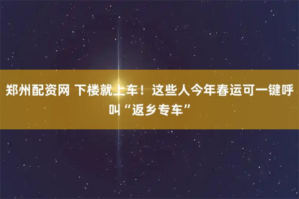 郑州配资网 下楼就上车！这些人今年春运可一键呼叫“返乡专车”