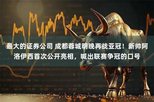 最大的证券公司 成都蓉城明晚再战亚冠！新帅阿洛伊西首次公开亮相，喊出联赛争冠的口号