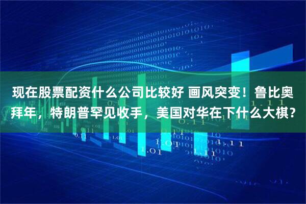 现在股票配资什么公司比较好 画风突变！鲁比奥拜年，特朗普罕见收手，美国对华在下什么大棋？