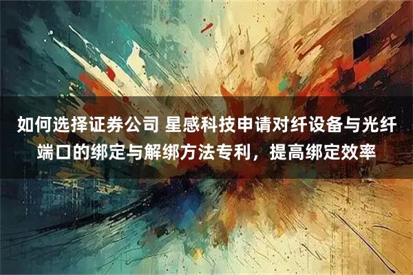 如何选择证券公司 星感科技申请对纤设备与光纤端口的绑定与解绑方法专利，提高绑定效率