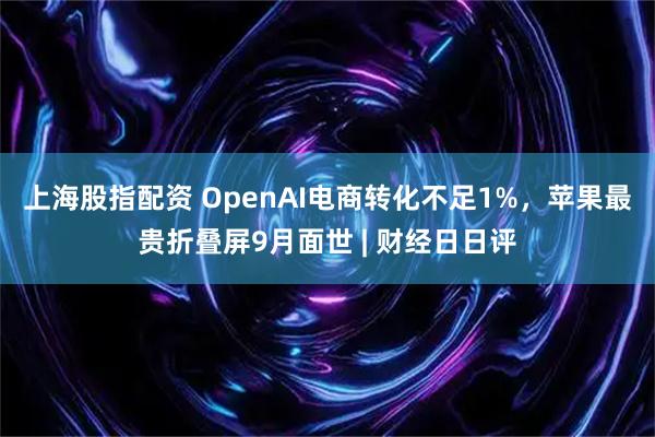 上海股指配资 OpenAI电商转化不足1%，苹果最贵折叠屏9月面世 | 财经日日评