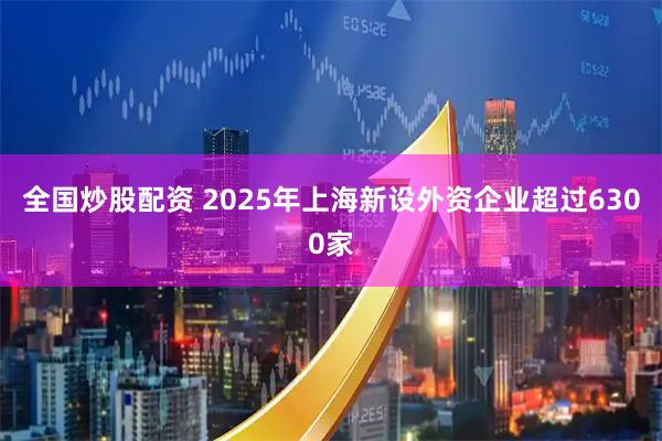 全国炒股配资 2025年上海新设外资企业超过6300家