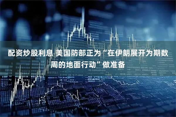 配资炒股利息 美国防部正为“在伊朗展开为期数周的地面行动”做准备