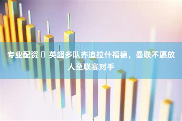 专业配资 ​英超多队齐追拉什福德，曼联不愿放人至联赛对手