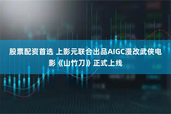 股票配资首选 上影元联合出品AIGC漫改武侠电影《山竹刀》正式上线